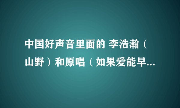中国好声音里面的 李浩瀚（山野）和原唱（如果爱能早些说出来）的山野是一个人吗？