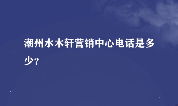 潮州水木轩营销中心电话是多少？