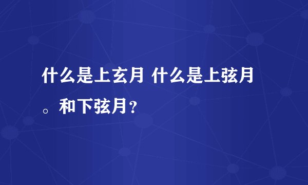 什么是上玄月 什么是上弦月。和下弦月？