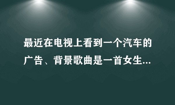最近在电视上看到一个汽车的广告、背景歌曲是一首女生唱的英文歌、节奏蛮快、广告上有中文和英文歌词