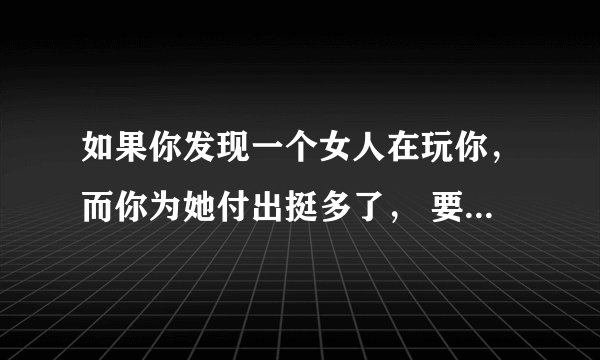 如果你发现一个女人在玩你，而你为她付出挺多了， 要不要也让她付出点代价，只是真的很爱她.该怎么做