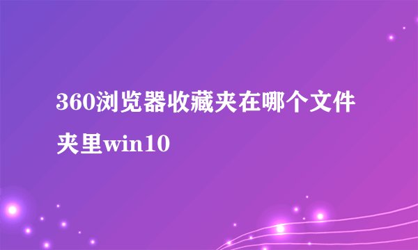 360浏览器收藏夹在哪个文件夹里win10