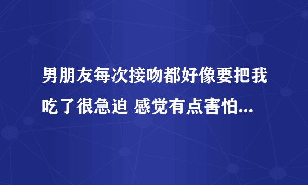 男朋友每次接吻都好像要把我吃了很急迫 感觉有点害怕呢 怎么办