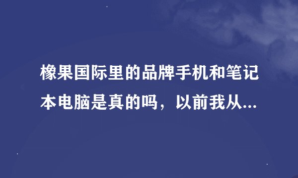 橡果国际里的品牌手机和笔记本电脑是真的吗，以前我从电视上购物都是垃圾，怕啦，想问问其他网友