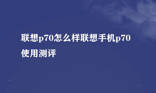 联想p70怎么样联想手机p70使用测评