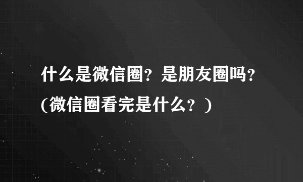什么是微信圈？是朋友圈吗？(微信圈看完是什么？)