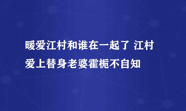 暖爱江村和谁在一起了 江村爱上替身老婆霍栀不自知