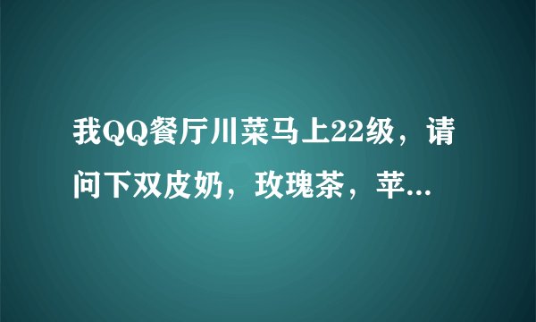 我QQ餐厅川菜马上22级，请问下双皮奶，玫瑰茶，苹果醋那些，该如何搭配主菜，钱才多？QQ727969859。。
