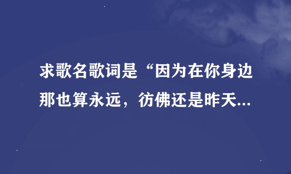 求歌名歌词是“因为在你身边那也算永远，彷佛还是昨天可是昨天已非常遥远”