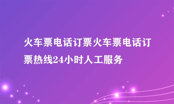 火车票电话订票火车票电话订票热线24小时人工服务