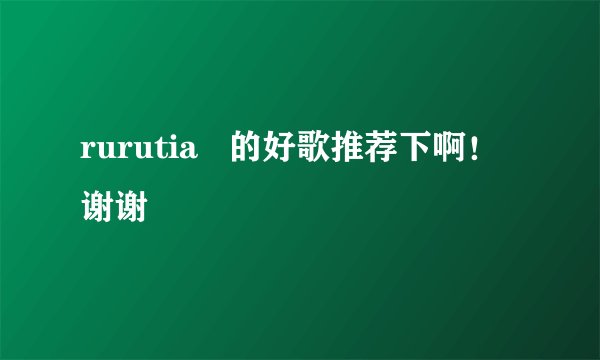rurutia   的好歌推荐下啊！谢谢