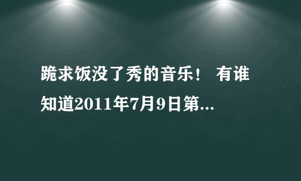 跪求饭没了秀的音乐！ 有谁知道2011年7月9日第45分钟的背景音乐叫什么？