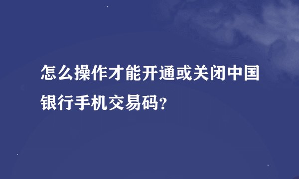 怎么操作才能开通或关闭中国银行手机交易码？