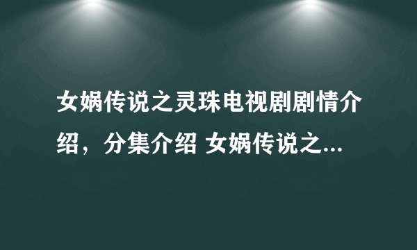 女娲传说之灵珠电视剧剧情介绍，分集介绍 女娲传说之灵珠电视剧大结局在线观看 女娲传说之灵珠电视剧全集