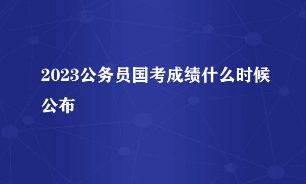 2023公务员国考成绩什么时候公布