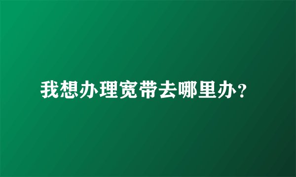我想办理宽带去哪里办？