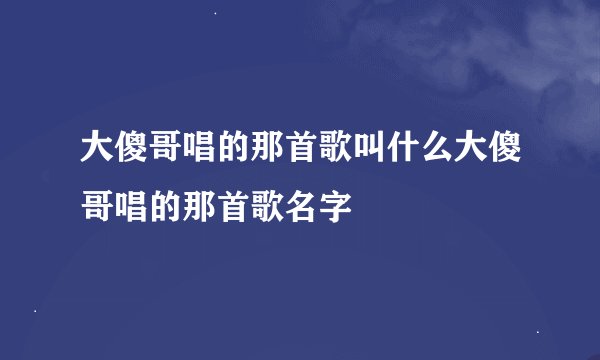大傻哥唱的那首歌叫什么大傻哥唱的那首歌名字
