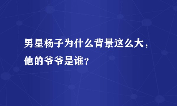 男星杨子为什么背景这么大，他的爷爷是谁？