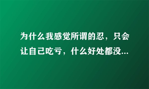 为什么我感觉所谓的忍，只会让自己吃亏，什么好处都没有的，只有让对方踢到铁板，下次他就不会再这样了？