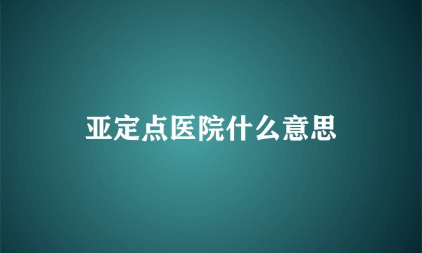 亚定点医院什么意思