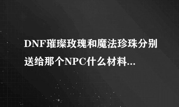 DNF璀璨玫瑰和魔法珍珠分别送给那个NPC什么材料会得到？