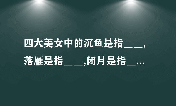 四大美女中的沉鱼是指＿＿,落雁是指＿＿,闭月是指＿＿,羞花是指＿＿