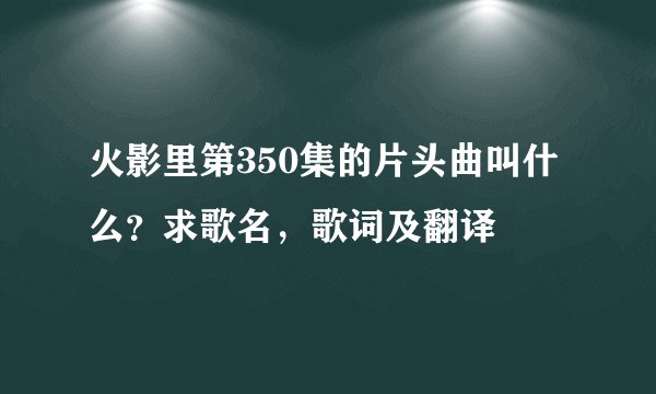 火影里第350集的片头曲叫什么？求歌名，歌词及翻译