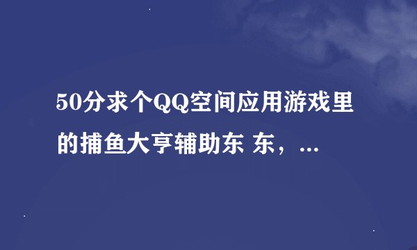 50分求个QQ空间应用游戏里的捕鱼大亨辅助东 东，免费的，发完给分 113007815@qq.com