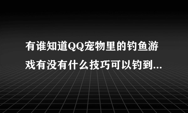 有谁知道QQ宠物里的钓鱼游戏有没有什么技巧可以钓到好点的鱼呀？