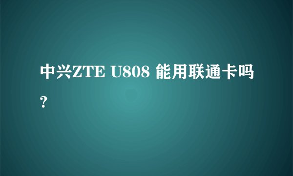 中兴ZTE U808 能用联通卡吗?