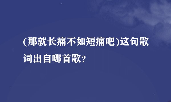 (那就长痛不如短痛吧)这句歌词出自哪首歌？