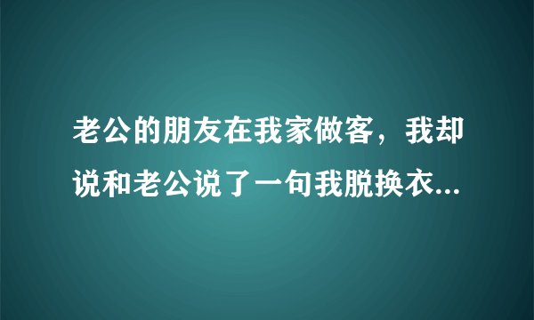 老公的朋友在我家做客，我却说和老公说了一句我脱换衣服呀，他的朋友是什么感受，。有什么补救办法
