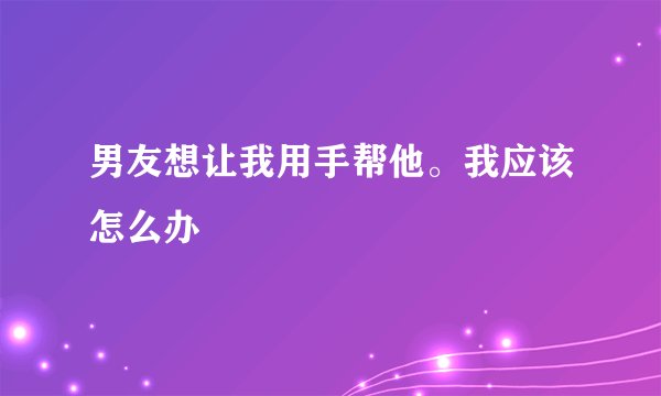男友想让我用手帮他。我应该怎么办