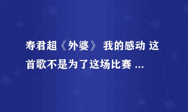 寿君超《外婆》 我的感动 这首歌不是为了这场比赛 也不是为了任何一个喜欢或讨厌我的人 只是为了送给一个
