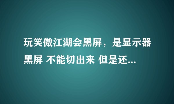 玩笑傲江湖会黑屏，是显示器黑屏 不能切出来 但是还有声音只能强行关机