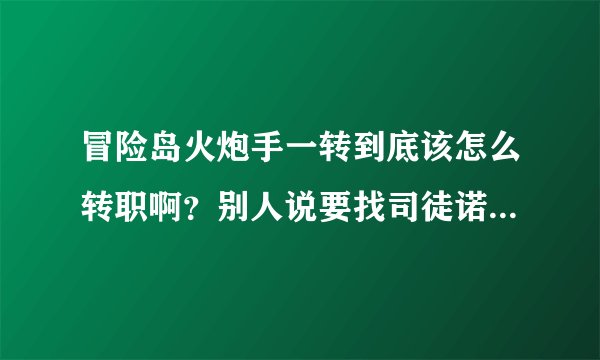 冒险岛火炮手一转到底该怎么转职啊？别人说要找司徒诺，我在船外面找到他了，但是和766上面的又不同·
