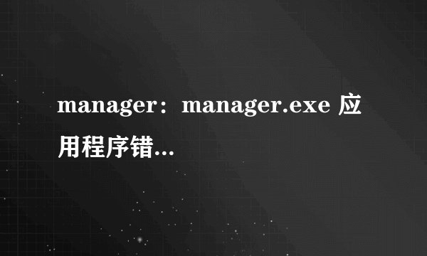 manager：manager.exe 应用程序错误  怎么解决啊？请求高手帮忙！！谢谢了！！