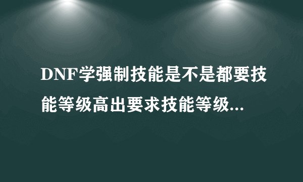 DNF学强制技能是不是都要技能等级高出要求技能等级1级才能学啊