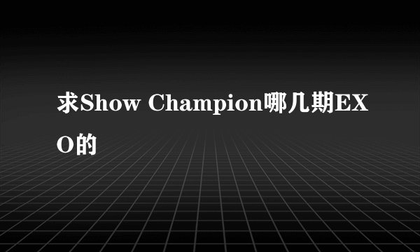 求Show Champion哪几期EXO的