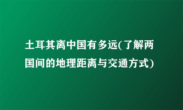 土耳其离中国有多远(了解两国间的地理距离与交通方式)