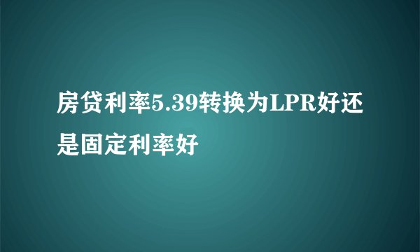 房贷利率5.39转换为LPR好还是固定利率好