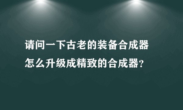 请问一下古老的装备合成器 怎么升级成精致的合成器？