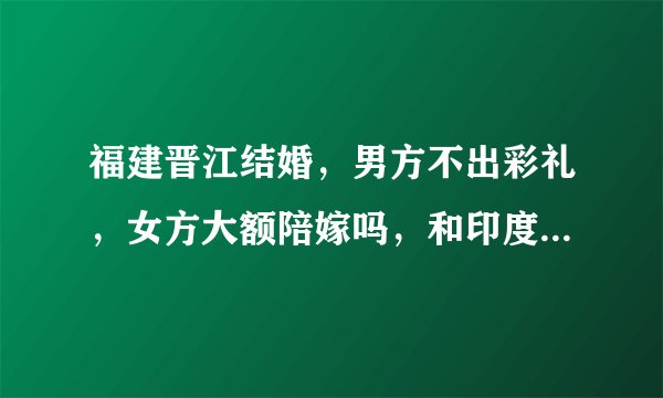 福建晋江结婚，男方不出彩礼，女方大额陪嫁吗，和印度一样吗？