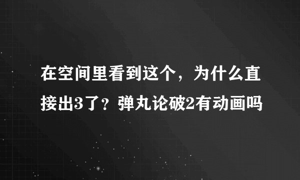 在空间里看到这个，为什么直接出3了？弹丸论破2有动画吗