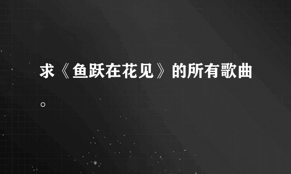 求《鱼跃在花见》的所有歌曲。