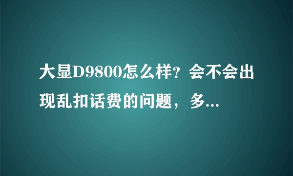 大显D9800怎么样？会不会出现乱扣话费的问题，多少钱可以买到？大显和三普比较那个好一点