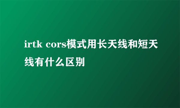 irtk cors模式用长天线和短天线有什么区别