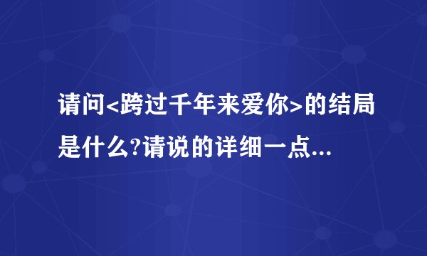 请问<跨过千年来爱你>的结局是什么?请说的详细一点拜托了各位 谢谢
