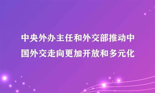 中央外办主任和外交部推动中国外交走向更加开放和多元化