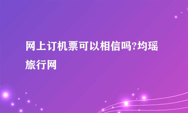 网上订机票可以相信吗?均瑶旅行网